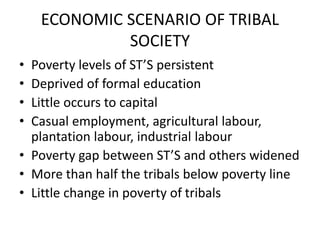 ECONOMIC SCENARIO OF TRIBAL
SOCIETY
• Poverty levels of ST’S persistent
• Deprived of formal education
• Little occurs to capital
• Casual employment, agricultural labour,
plantation labour, industrial labour
• Poverty gap between ST’S and others widened
• More than half the tribals below poverty line
• Little change in poverty of tribals
 