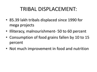 TRIBAL DISPLACEMENT:
• 85.39 lakh tribals displaced since 1990 for
mega projects
• Illiteracy, malnourishment- 50 to 60 percent
• Consumption of food grains fallen by 10 to 15
percent
• Not much improvement in food and nutrition
 