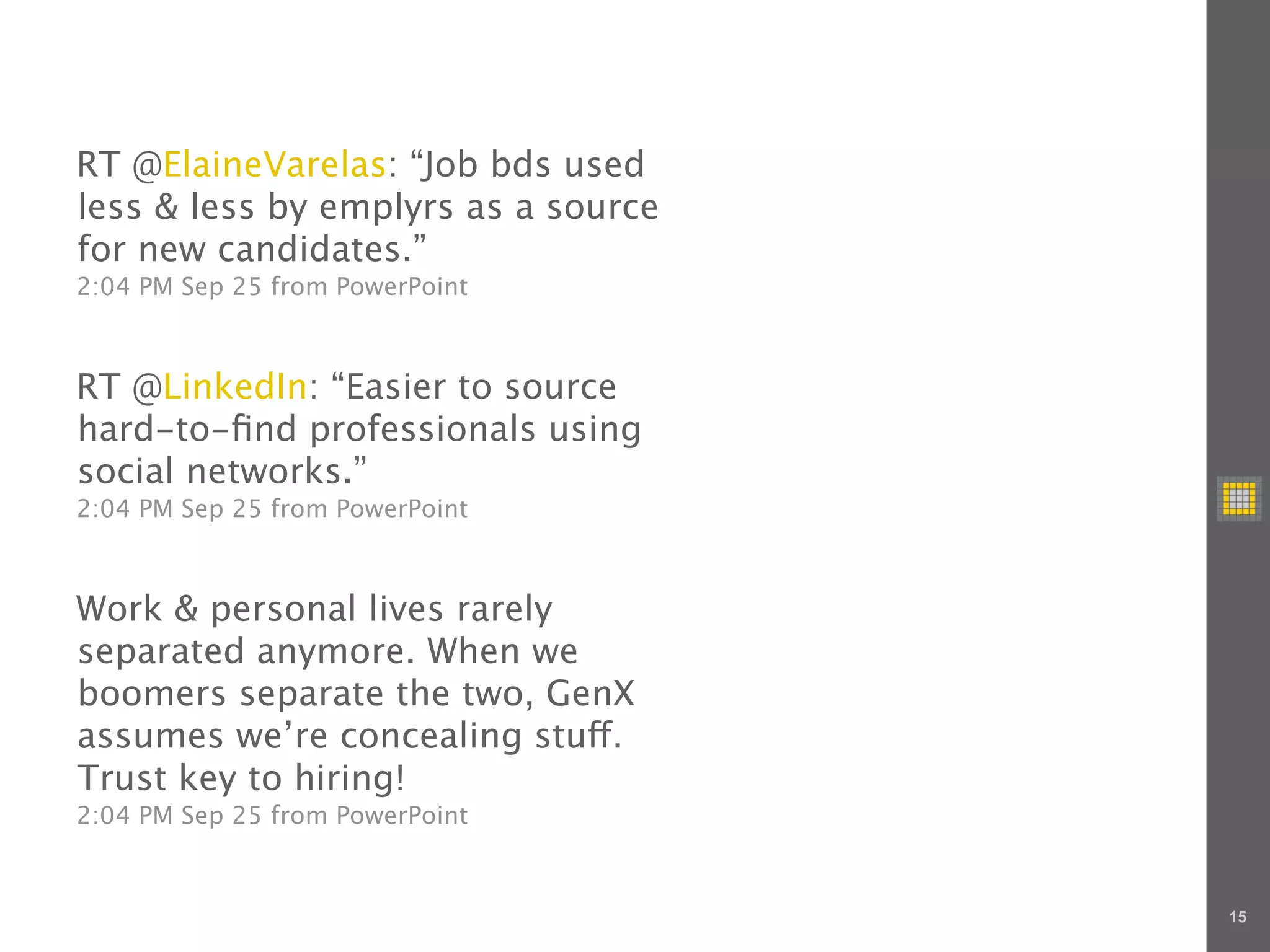 RT @ElaineVarelas: “Job bds used
less & less by emplyrs as a source
for new candidates.”
2:04 PM Sep 25 from PowerPoint



RT @LinkedIn: “Easier to source
hard-to-ﬁnd professionals using
social networks.”
2:04 PM Sep 25 from PowerPoint



Work & personal lives rarely
separated anymore. When we
boomers separate the two, GenX
assumes we’re concealing stu .
Trust key to hiring!
2:04 PM Sep 25 from PowerPoint



                                     15
 