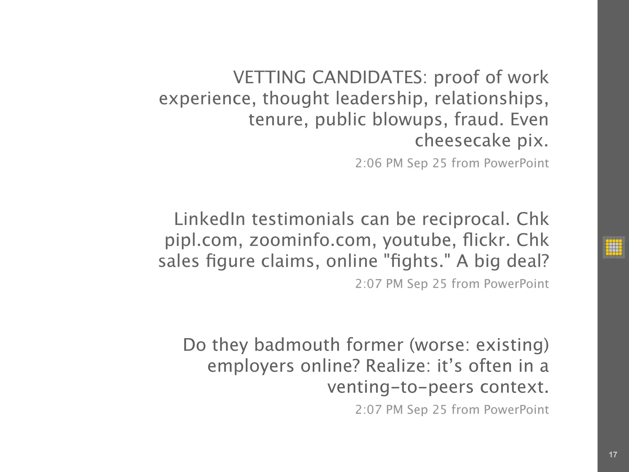 VETTING CANDIDATES: proof of work
experience, thought leadership, relationships,
          tenure, public blowups, fraud. Even
                             cheesecake pix.
                       2:06 PM Sep 25 from PowerPoint



  LinkedIn testimonials can be reciprocal. Chk
 pipl.com, zoominfo.com, youtube, ﬂickr. Chk
sales ﬁgure claims, online "ﬁghts." A big deal?
                       2:07 PM Sep 25 from PowerPoint




  Do they badmouth former (worse: existing)
    employers online? Realize: it’s often in a
                 venting-to-peers context.
                       2:07 PM Sep 25 from PowerPoint


                                                        17
 