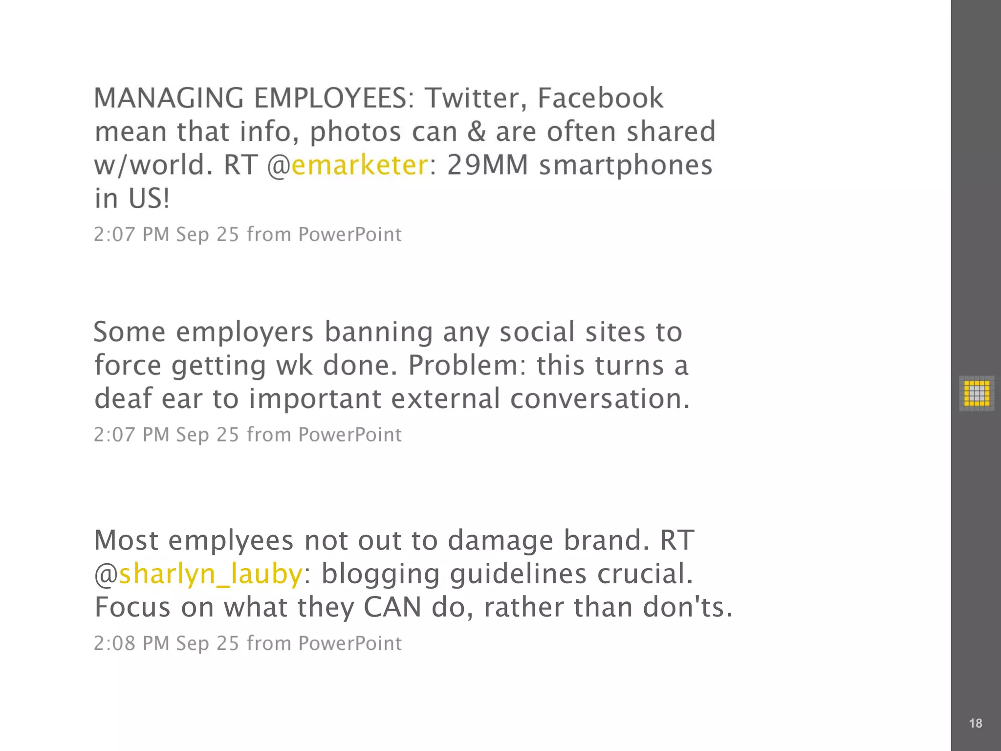 MANAGING EMPLOYEES: Twitter, Facebook
mean that info, photos can & are often shared
w/world. RT @emarketer: 29MM smartphones
in US!
2:07 PM Sep 25 from PowerPoint




Some employers banning any social sites to
force getting wk done. Problem: this turns a
deaf ear to important external conversation.
2:07 PM Sep 25 from PowerPoint




Most emplyees not out to damage brand. RT
@sharlyn_lauby: blogging guidelines crucial.
Focus on what they CAN do, rather than don'ts.
2:08 PM Sep 25 from PowerPoint



                                                 18
 