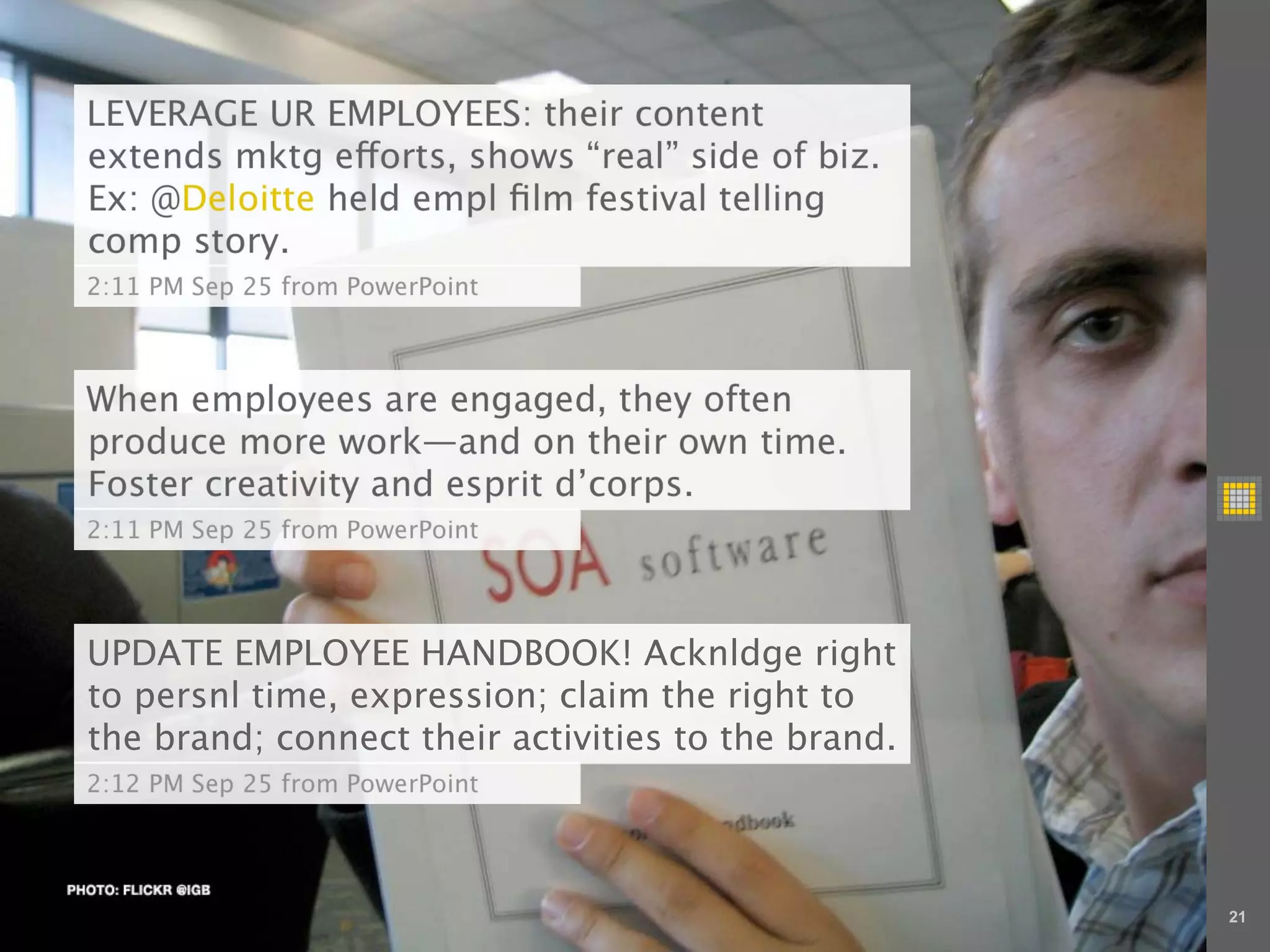 LEVERAGE UR EMPLOYEES: their content
extends mktg e orts, shows “real” side of biz.
Ex: @Deloitte held empl ﬁlm festival telling
comp story.
2:11 PM Sep 25 from PowerPoint



When employees are engaged, they often
produce more work—and on their own time.
Foster creativity and esprit d’corps.
2:11 PM Sep 25 from PowerPoint




UPDATE EMPLOYEE HANDBOOK! Acknldge right
to persnl time, expression; claim the right to
the brand; connect their activities to the brand.
2:12 PM Sep 25 from PowerPoint




                                                    21
 