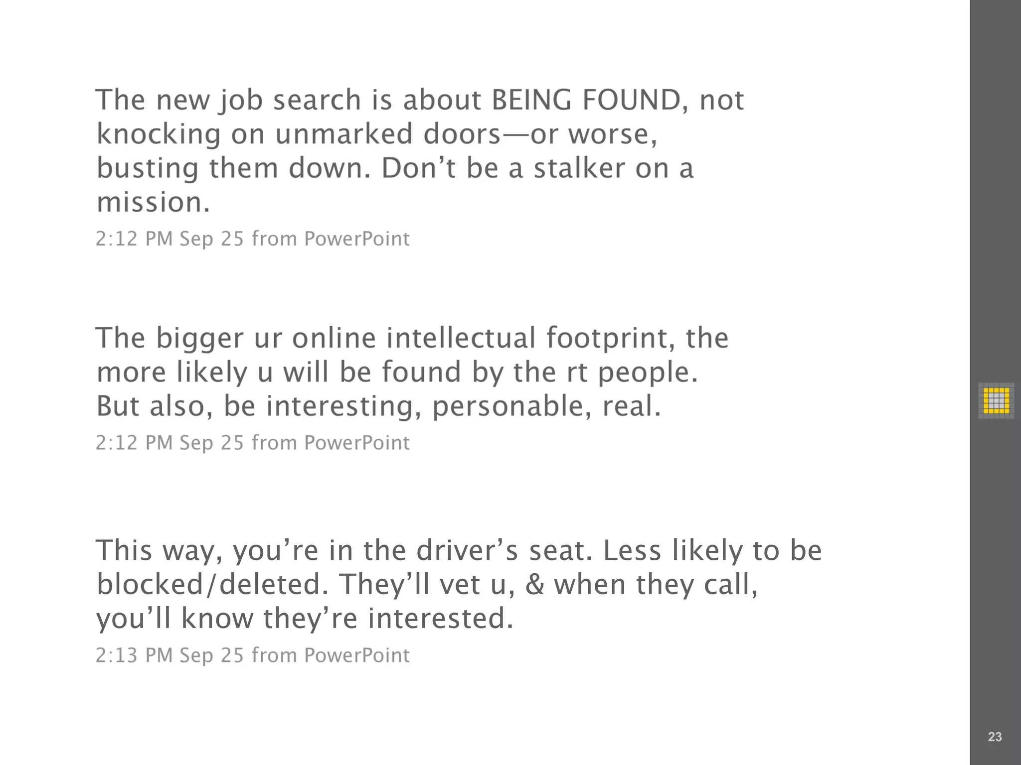 The new job search is about BEING FOUND, not
knocking on unmarked doors—or worse,
busting them down. Don’t be a stalker on a
mission.
2:12 PM Sep 25 from PowerPoint




The bigger ur online intellectual footprint, the
more likely u will be found by the rt people.
But also, be interesting, personable, real.
2:12 PM Sep 25 from PowerPoint




This way, you’re in the driver’s seat. Less likely to be
blocked/deleted. They’ll vet u, & when they call,
you’ll know they’re interested.
2:13 PM Sep 25 from PowerPoint



                                                           23
 