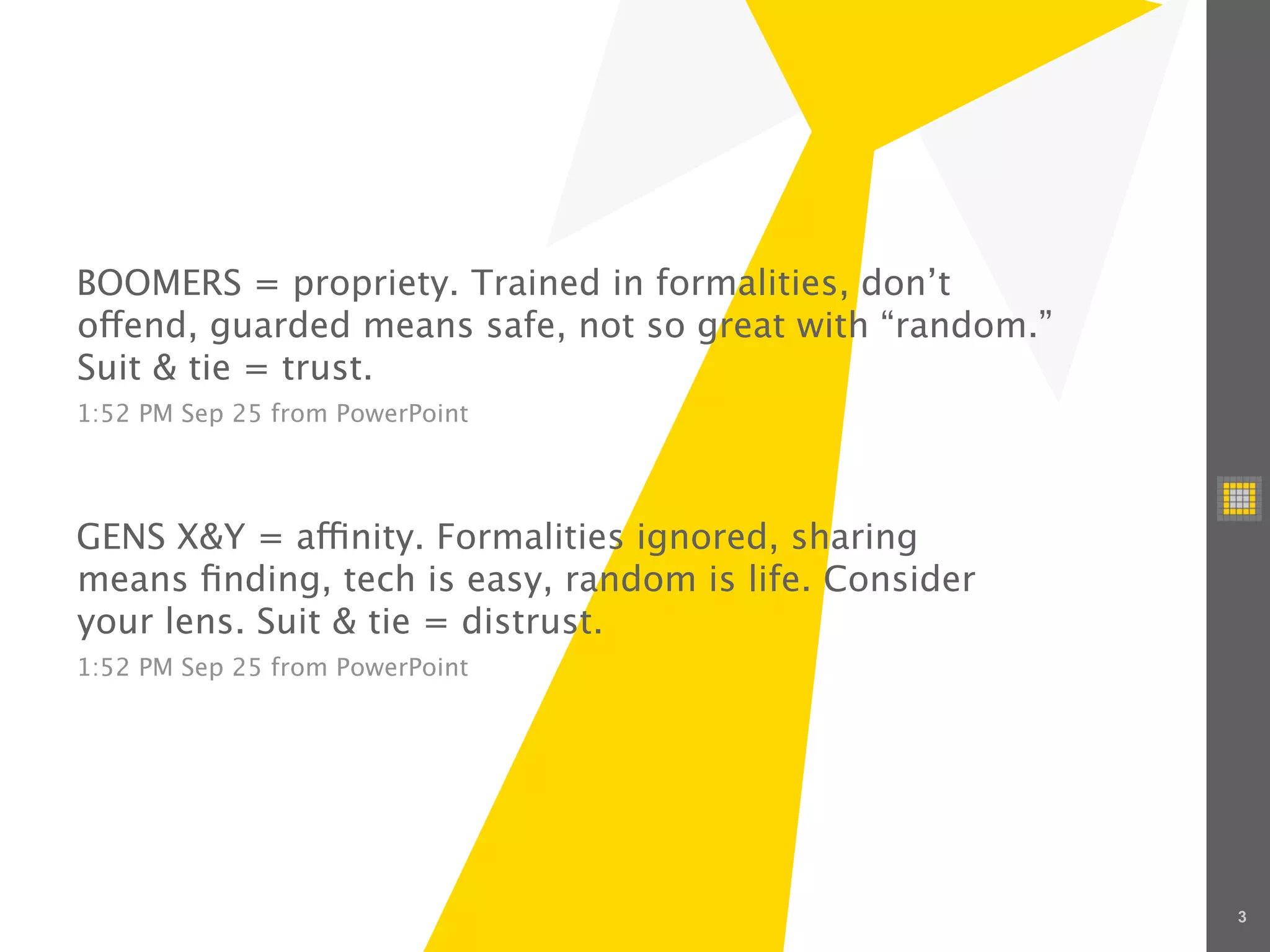 BOOMERS = propriety. Trained in formalities, don’t
o end, guarded means safe, not so great with “random.”
Suit & tie = trust.
1:52 PM Sep 25 from PowerPoint




GENS X&Y = a nity. Formalities ignored, sharing
means ﬁnding, tech is easy, random is life. Consider
your lens. Suit & tie = distrust.
1:52 PM Sep 25 from PowerPoint




                                                         3
 