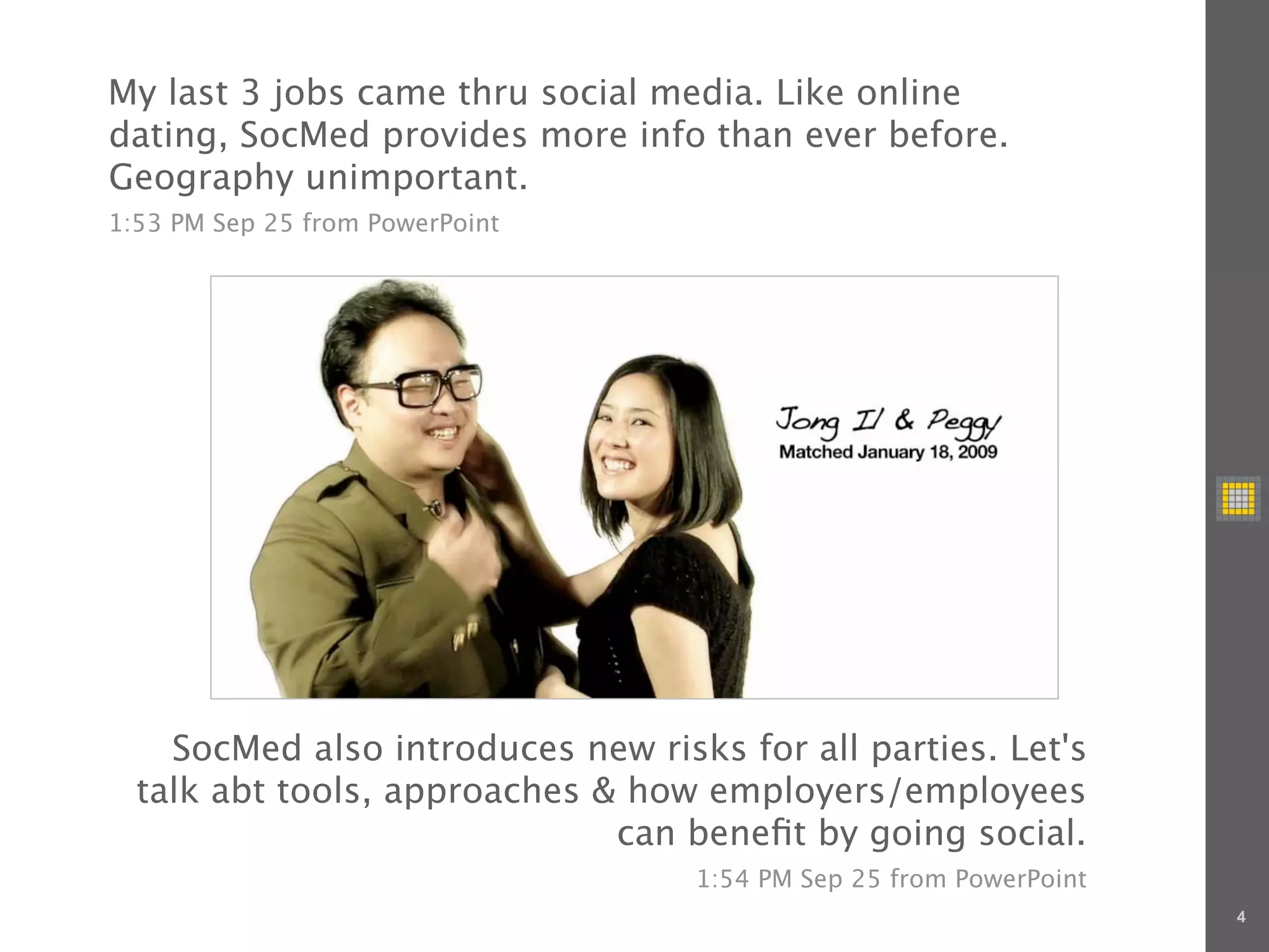My last 3 jobs came thru social media. Like online
dating, SocMed provides more info than ever before.
Geography unimportant.
1:53 PM Sep 25 from PowerPoint




    SocMed also introduces new risks for all parties. Let's
  talk abt tools, approaches & how employers/employees
                              can beneﬁt by going social.
                                   1:54 PM Sep 25 from PowerPoint
                                                                    4
 