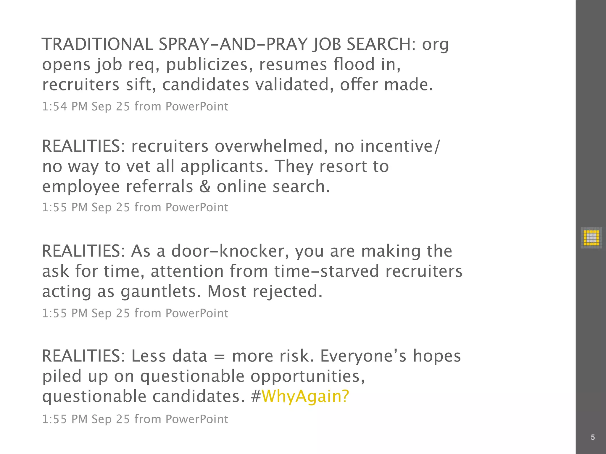 TRADITIONAL SPRAY-AND-PRAY JOB SEARCH: org
opens job req, publicizes, resumes ﬂood in,
recruiters sift, candidates validated, o er made.
1:54 PM Sep 25 from PowerPoint


REALITIES: recruiters overwhelmed, no incentive/
no way to vet all applicants. They resort to
employee referrals & online search.
1:55 PM Sep 25 from PowerPoint


REALITIES: As a door-knocker, you are making the
ask for time, attention from time-starved recruiters
acting as gauntlets. Most rejected.
1:55 PM Sep 25 from PowerPoint


REALITIES: Less data = more risk. Everyone’s hopes
piled up on questionable opportunities,
questionable candidates. #WhyAgain?
1:55 PM Sep 25 from PowerPoint
                                                       5
 