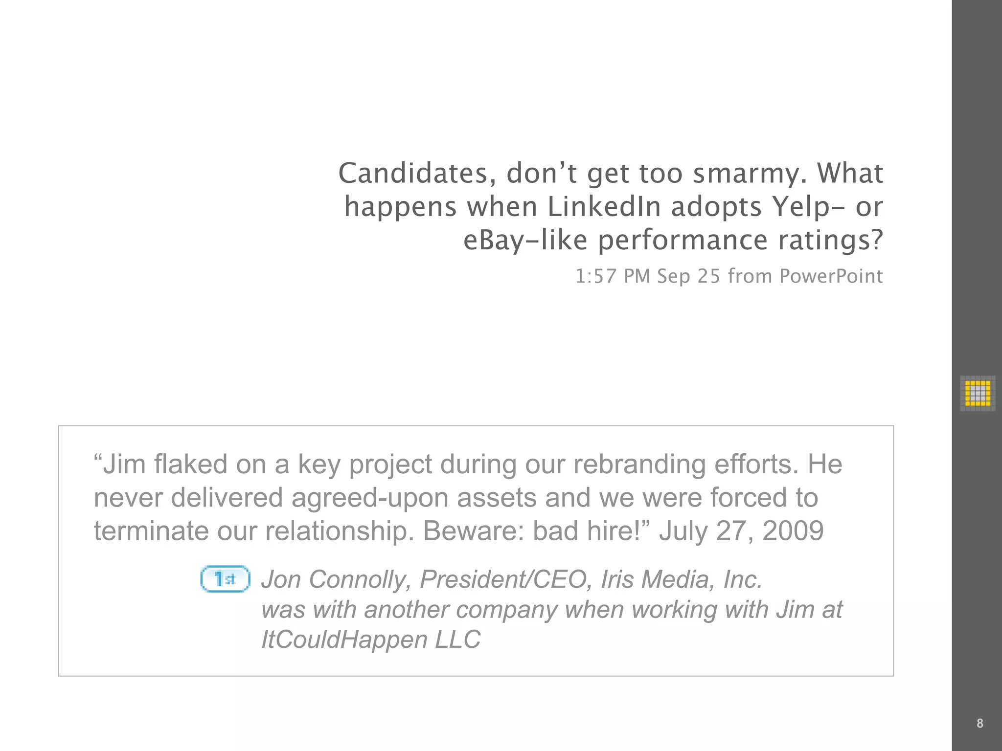 Candidates, don’t get too smarmy. What
                    happens when LinkedIn adopts Yelp- or
                            eBay-like performance ratings?
                                       1:57 PM Sep 25 from PowerPoint




“Jim flaked on a key project during our rebranding efforts. He
never delivered agreed-upon assets and we were forced to
terminate our relationship. Beware: bad hire!” July 27, 2009
             Jon Connolly, President/CEO, Iris Media, Inc.
             was with another company when working with Jim at
             ItCouldHappen LLC


                                                                        8
 