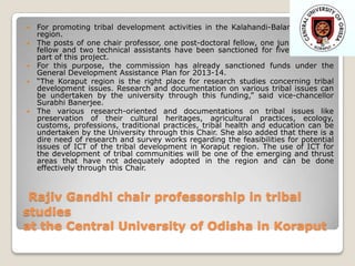 







For promoting tribal development activities in the Kalahandi-Balangir-Koraput
region.
The posts of one chair professor, one post-doctoral fellow, one junior research
fellow and two technical assistants have been sanctioned for five years as a
part of this project.
For this purpose, the commission has already sanctioned funds under the
General Development Assistance Plan for 2013-14.
“The Koraput region is the right place for research studies concerning tribal
development issues. Research and documentation on various tribal issues can
be undertaken by the university through this funding,” said vice-chancellor
Surabhi Banerjee.
The various research-oriented and documentations on tribal issues like
preservation of their cultural heritages, agricultural practices, ecology,
customs, professions, traditional practices, tribal health and education can be
undertaken by the University through this Chair. She also added that there is a
dire need of research and survey works regarding the feasibilities for potential
issues of ICT of the tribal development in Koraput region. The use of ICT for
the development of tribal communities will be one of the emerging and thrust
areas that have not adequately adopted in the region and can be done
effectively through this Chair.

Rajiv Gandhi chair professorship in tribal
studies
at the Central University of Odisha in Koraput

 