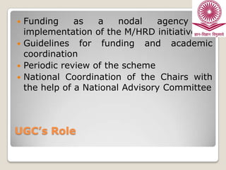 Funding
as
a
nodal
agency
or
implementation of the M/HRD initiative
 Guidelines for funding and academic
coordination
 Periodic review of the scheme
 National Coordination of the Chairs with
the help of a National Advisory Committee


UGC’s Role

 