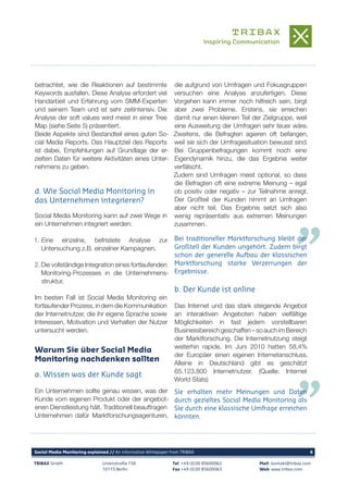 TRIBAX GmbH Linienstraße 150
10115 Berlin
Tel +49 (0)30 85600062
Fax +49 (0)30 85600063
Mail kontakt@tribax.com
Web www.tribax.com
Social Media Monitoring explained // An informative Whitepaper from TRIBAX	 6
Social Media Monitoring kann auf zwei Wege in
ein Unternehmen integriert werden:
1. Eine einzelne, befristete Analyse zur
Untersuchung z.B. einzelner Kampagnen.
2.Die vollständige Integration eines fortlaufenden
Monitoring-Prozesses in die Unternehmens-
struktur.
Im besten Fall ist Social Media Monitoring ein
fortlaufender Prozess, in dem die Kommunikation
der Internetnutzer, die ihr eigene Sprache sowie
Interessen, Motivation und Verhalten der Nutzer
untersucht werden.
Warum Sie über Social Media
Monitoring nachdenken sollten
Ein Unternehmen sollte genau wissen, was der
Kunde vom eigenen Produkt oder der angebot-
enen Dienstleistung hält. Traditionell beauftragen
Unternehmen dafür Marktforschungsagenturen,
betrachtet, wie die Reaktionen auf bestimmte
Keywords ausfallen. Diese Analyse erfordert viel
Handarbeit und Erfahrung vom SMM-Experten
und seinem Team und ist sehr zeitintensiv. Die
Analyse der soft values wird meist in einer Tree
Map (siehe Seite 5) präsentiert.
Beide Aspekte sind Bestandteil eines guten So-
cial Media Reports. Das Hauptziel des Reports
ist dabei, Empfehlungen auf Grundlage der er-
zielten Daten für weitere Aktivitäten eines Unter-
nehmens zu geben.
d. Wie Social Media Monitoring in
das Unternehmen integrieren?
a. Wissen was der Kunde sagt
b. Der Kunde ist online
die aufgrund von Umfragen und Fokusgruppen
versuchen eine Analyse anzufertigen. Diese
Vorgehen kann immer noch hilfreich sein, birgt
aber zwei Probleme. Erstens, sie erreichen
damit nur einen kleinen Teil der Zielgruppe, weil
eine Ausweitung der Umfragen sehr teuer wäre.
Zweitens, die Befragten agieren oft befangen,
weil sie sich der Umfragesituation bewusst sind.
Bei Gruppenbefragungen kommt noch eine
Eigendynamik hinzu, die das Ergebnis weiter
verfälscht.
Zudem sind Umfragen meist optional, so dass
die Befragten oft eine extreme Meinung – egal
ob positiv oder negativ – zur Teilnahme anregt.
Der Großteil der Kunden nimmt an Umfragen
aber nicht teil. Das Ergebnis setzt sich also
wenig repräsentativ aus extremen Meinungen
zusammen.
Das Internet und das stark steigende Angebot
an interaktiven Angeboten haben vielfältige
Möglichkeiten in fast jedem vorstellbaren
Businessbereich geschaffen – so auch im Bereich
der Marktforschung. Die Internetnutzung steigt
weiterhin rapide. Im Juni 2010 hatten 58,4%
der Europäer einen eigenen Internetanschluss.
Alleine in Deutschland gibt es geschätzt
65.123.800 Internetnutzer. (Quelle: Internet
World Stats)
Bei traditioneller Marktforschung bleibt der
Großteil der Kunden ungehört. Zudem birgt
schon der generelle Aufbau der klassischen
Marktforschung starke Verzerrungen der
Ergebnisse.
Sie erhalten mehr Meinungen und Daten
durch gezieltes Social Media Monitoring als
Sie durch eine klassische Umfrage erreichen
könnten.
 