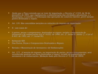 Ainda que o Fisco entenda que se trate de importação, o Decreto nº 4.543, de 26 de dezembro de 2002, que regulamenta a administração das atividades aduaneiras, e a fiscalização, o controle e a tributação das operações de comércio exterior, prevê isenção partes destinadas a reparo. Art. 135. São concedidas isenções ou reduções do imposto de importação: II - aos casos de: i) partes, peças e componentes, destinados ao reparo, revisão e manutenção de aeronaves e de embarcações (Lei nº 8.032, de 1990, art. 2º, inciso II, alínea "j", e Lei nº 8.402, de 1992, art. 1º, inciso IV); Subseção XIII Das Partes, Peças e Componentes Destinados a Reparo, Revisão e Manutenção de Aeronaves e de Embarcações Art. 172.  A isenção do imposto, na importação de partes, peças e componentes, será reconhecida somente aos bens destinados a reparo, revisão ou manutenção de aeronaves e de embarcações. (Redação dada pelo Decreto nº 5.268, de 2004) 