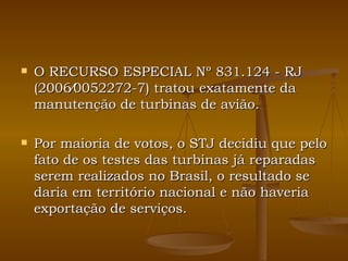 O RECURSO ESPECIAL Nº 831.124 - RJ (2006⁄0052272-7) tratou exatamente da manutenção de turbinas de avião. Por maioria de votos, o STJ decidiu que pelo fato de os testes das turbinas já reparadas serem realizados no Brasil, o resultado se daria em território nacional e não haveria exportação de serviços. 