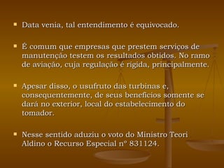 Data venia, tal entendimento é equivocado. É comum que empresas que prestem serviços de manutenção testem os resultados obtidos. No ramo de aviação, cuja regulação é rígida, principalmente. Apesar disso, o usufruto das turbinas e, consequentemente, de seus benefícios somente se dará no exterior, local do estabelecimento do tomador.  Nesse sentido aduziu o voto do Ministro Teori Aldino o Recurso Especial nº 831124. 