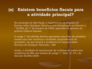 Existem benefícios fiscais para a atividade principal? No município de São Paulo, o regulamento do Imposto de Serviço sobre Qualquer Natureza está disciplinado no Decreto n° 50.896, de 1° de outubro de 2009, aprovada no governo do prefeito Gilberto Kassab. O artigo 1° do referido decreto apresenta uma lista de atividade, mesmo que não constitua a atividade preponderante do prestador, em que haverá a incidência do Imposto Sobre Serviços de Qualquer Natureza – ISS. Assim, a atividade de manutenção de turbinas de aviões terá incidência do ISS, nos termos do artigo 1°, item 14, 14.1 do Decreto 50.896/2009. 