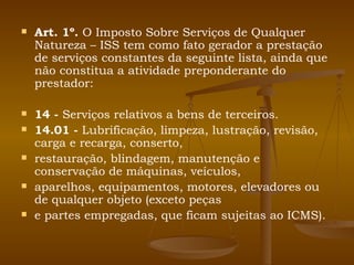 Art. 1º.  O Imposto Sobre Serviços de Qualquer Natureza – ISS tem como fato gerador a prestação de serviços constantes da seguinte lista, ainda que não constitua a atividade preponderante do prestador: 14 -  Serviços relativos a bens de terceiros. 14.01 -  Lubrificação, limpeza, lustração, revisão, carga e recarga, conserto, restauração, blindagem, manutenção e conservação de máquinas, veículos, aparelhos, equipamentos, motores, elevadores ou de qualquer objeto (exceto peças e partes empregadas, que ficam sujeitas ao ICMS). 