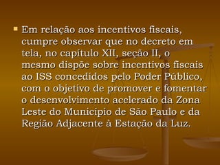 Em relação aos incentivos fiscais, cumpre observar que no decreto em tela, no capítulo XII, seção II, o mesmo dispõe sobre incentivos fiscais ao ISS concedidos pelo Poder Público, com o objetivo de promover e fomentar o desenvolvimento acelerado da Zona Leste do Município de São Paulo e da Região Adjacente à Estação da Luz. 