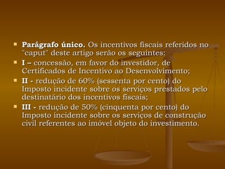 Parágrafo único.  Os incentivos fiscais referidos no "caput" deste artigo serão os seguintes: I –  concessão, em favor do investidor, de Certificados de Incentivo ao Desenvolvimento; II -  redução de 60% (sessenta por cento) do Imposto incidente sobre os serviços prestados pelo destinatário dos incentivos fiscais; III -  redução de 50% (cinquenta por cento) do Imposto incidente sobre os serviços de construção civil referentes ao imóvel objeto do investimento. 