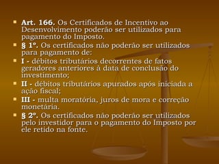 Art. 166.  Os Certificados de Incentivo ao Desenvolvimento poderão ser utilizados para pagamento do Imposto. § 1º.  Os certificados não poderão ser utilizados para pagamento de: I -  débitos tributários decorrentes de fatos geradores anteriores à data de conclusão do investimento; II -  débitos tributários apurados após iniciada a ação fiscal; III -  multa moratória, juros de mora e correção monetária. § 2º.  Os certificados não poderão ser utilizados pelo investidor para o pagamento do Imposto por ele retido na fonte. 