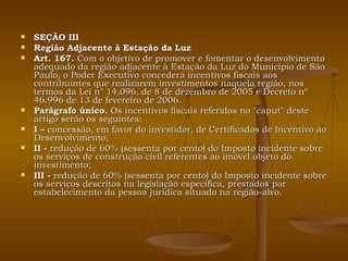 SEÇÃO III Região Adjacente à Estação da Luz Art. 167.  Com o objetivo de promover e fomentar o desenvolvimento adequado da região adjacente à Estação da Luz do Município de São Paulo, o Poder Executivo concederá incentivos fiscais aos contribuintes que realizarem investimentos naquela região, nos termos da Lei n° 14.096, de 8 de dezembro de 2005 e Decreto nº 46.996 de 13 de fevereiro de 2006. Parágrafo único.  Os incentivos fiscais referidos no "caput" deste artigo serão os seguintes: I –  concessão, em favor do investidor, de Certificados de Incentivo ao Desenvolvimento; II -  redução de 60% (sessenta por cento) do Imposto incidente sobre os serviços de construção civil referentes ao imóvel objeto do investimento; III -  redução de 60% (sessenta por cento) do Imposto incidente sobre os serviços descritos na legislação específica, prestados por estabelecimento da pessoa jurídica situado na região-alvo. 