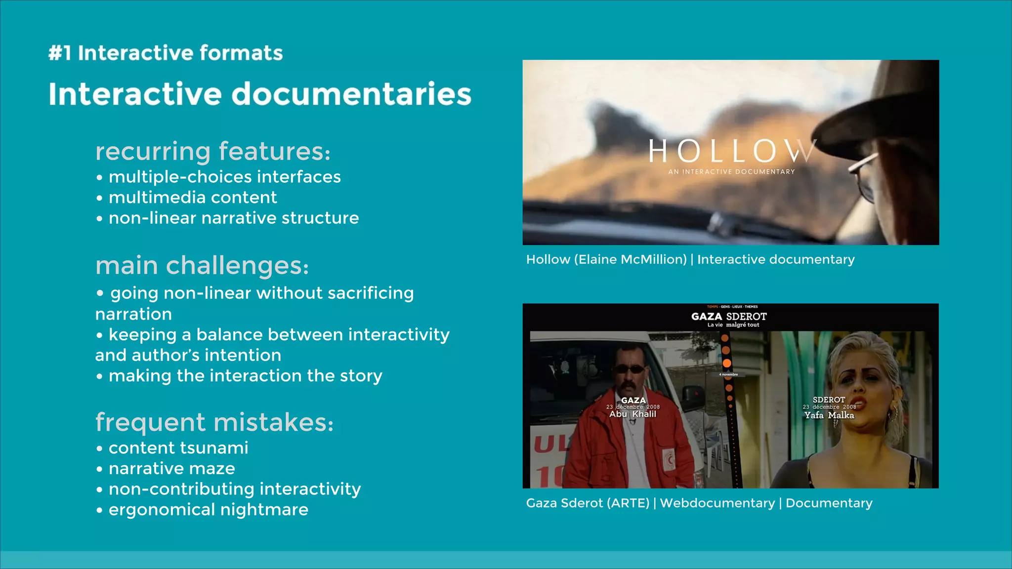 recurring features:

• multiple-choices interfaces
• multimedia content
• non-linear narrative structure

main challenges:

Hollow (Elaine McMillion) | Interactive documentary

• going non-linear without sacrificing

narration
• keeping a balance between interactivity
and author’s intention
• making the interaction the story

frequent mistakes:

• content tsunami
• narrative maze
• non-contributing interactivity
• ergonomical nightmare

Gaza Sderot (ARTE) | Webdocumentary | Documentary

 
