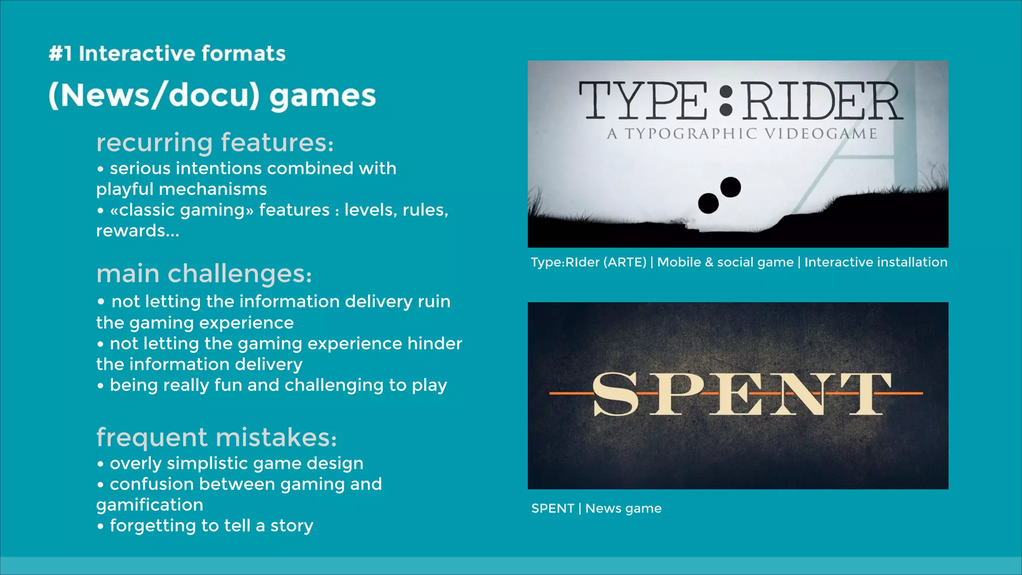 recurring features:

• serious intentions combined with

playful mechanisms
• «classic gaming» features : levels, rules,
rewards...

main challenges:

Type:RIder (ARTE) | Mobile & social game | Interactive installation

• not letting the information delivery ruin

the gaming experience
• not letting the gaming experience hinder
the information delivery
• being really fun and challenging to play

frequent mistakes:

• overly simplistic game design
• confusion between gaming and
gamification
• forgetting to tell a story

SPENT | News game

 