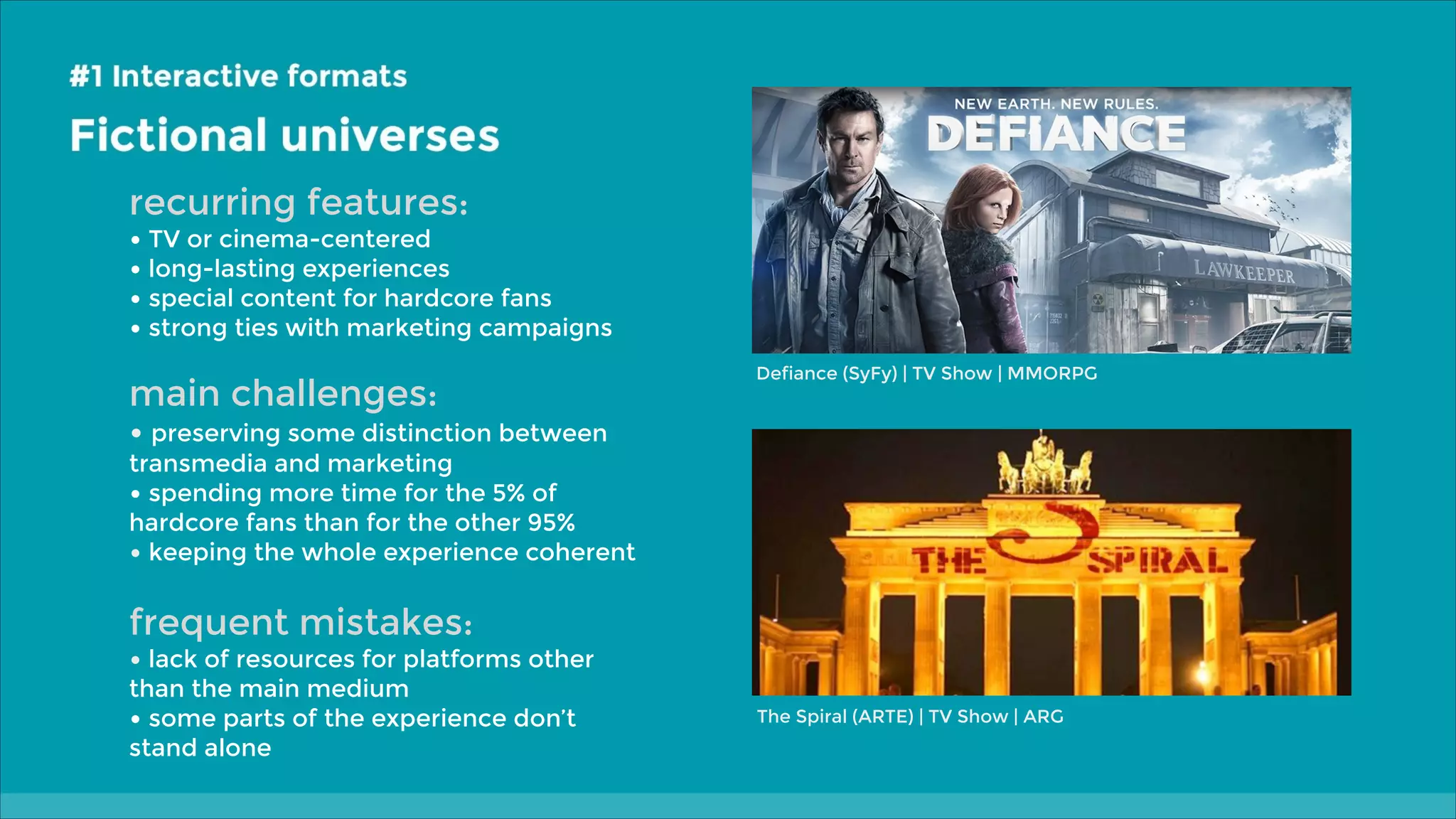 recurring features:

• TV or cinema-centered
• long-lasting experiences
• special content for hardcore fans
• strong ties with marketing campaigns

main challenges:

Defiance (SyFy) | TV Show | MMORPG

• preserving some distinction between

transmedia and marketing
• spending more time for the 5% of
hardcore fans than for the other 95%
• keeping the whole experience coherent

frequent mistakes:

• lack of resources for platforms other
than the main medium
• some parts of the experience don’t
stand alone

The Spiral (ARTE) | TV Show | ARG

 