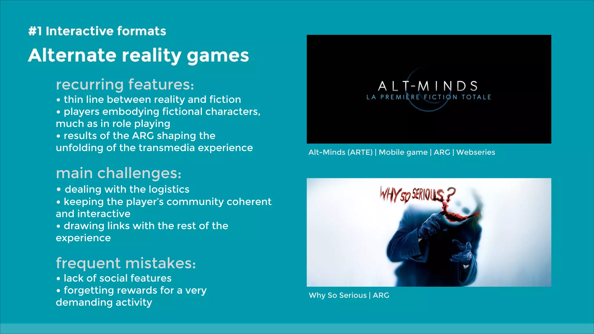 recurring features:

• thin line between reality and fiction
• players embodying fictional characters,
much as in role playing
• results of the ARG shaping the
unfolding of the transmedia experience

Alt-Minds (ARTE) | Mobile game | ARG | Webseries

main challenges:

• dealing with the logistics

• keeping the player’s community coherent
and interactive
• drawing links with the rest of the
experience

frequent mistakes:

• lack of social features
• forgetting rewards for a very
demanding activity

Why So Serious | ARG

 