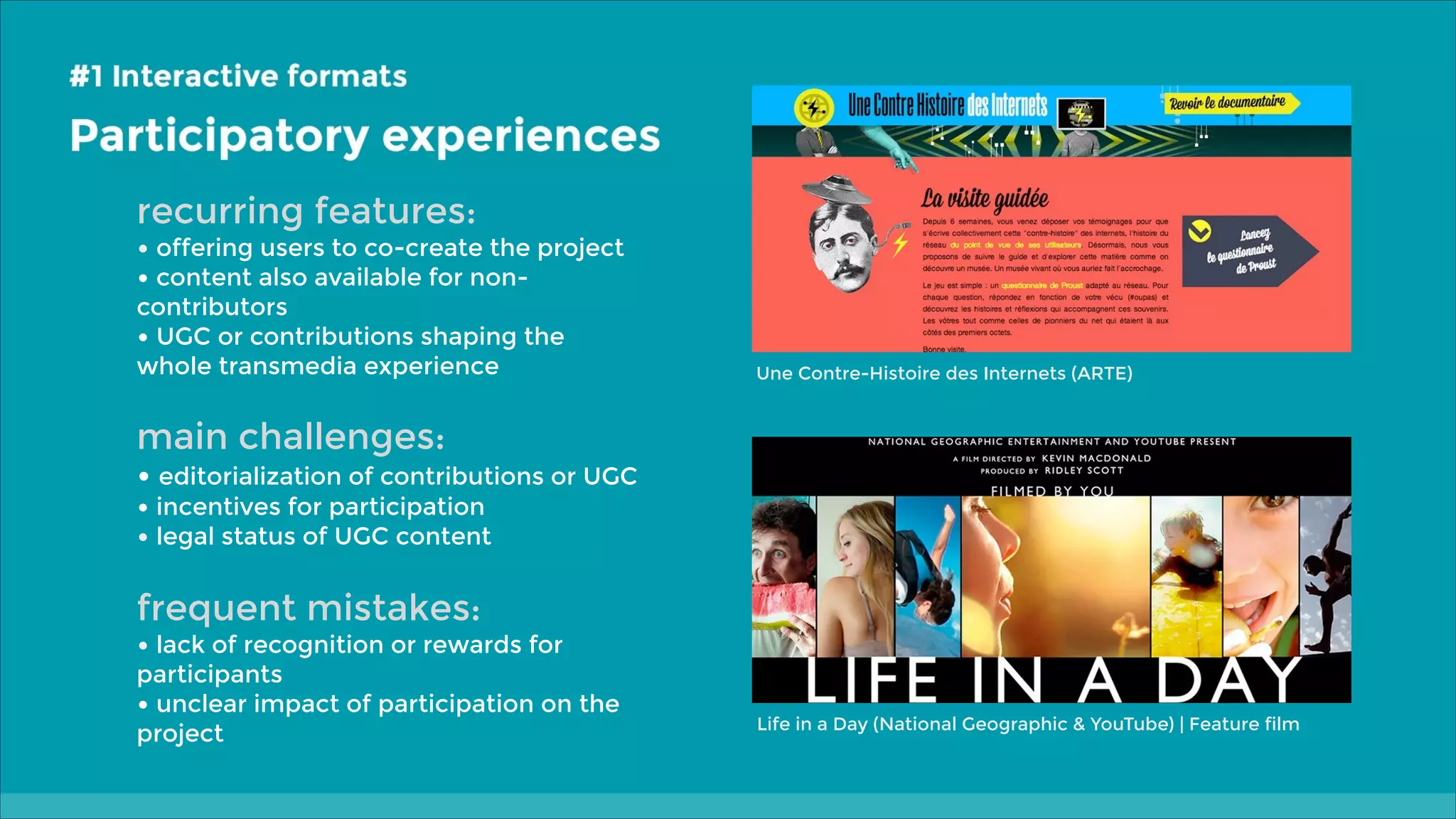 recurring features:

• offering users to co-create the project
• content also available for noncontributors
• UGC or contributions shaping the
whole transmedia experience

Une Contre-Histoire des Internets (ARTE)

main challenges:

• editorialization of contributions or UGC
• incentives for participation
• legal status of UGC content

frequent mistakes:

• lack of recognition or rewards for

participants
• unclear impact of participation on the
project

Life in a Day (National Geographic & YouTube) | Feature film

 