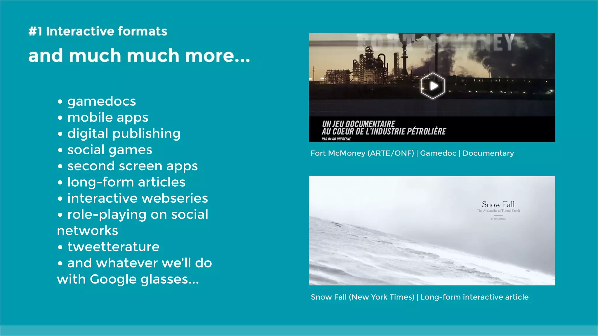 • gamedocs
• mobile apps
• digital publishing
• social games
• second screen apps
• long-form articles
• interactive webseries
• role-playing on social

Fort McMoney (ARTE/ONF) | Gamedoc | Documentary

networks
• tweetterature
• and whatever we’ll do
with Google glasses...
Snow Fall (New York Times) | Long-form interactive article

 