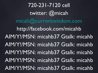 Micah Baldwin TEXT “micah” to 50500 720-231-7120 cell twitter: @micah [email_address] http://facebook.com/micahb AIM/Y!/MSN: micahb37 Gtalk: micahb AIM/Y!/MSN: micahb37 Gtalk: micahb AIM/Y!/MSN: micahb37 Gtalk: micahb AIM/Y!/MSN: micahb37 Gtalk: micahb AIM/Y!/MSN: micahb37 Gtalk: micahb AIM/Y!/MSN: micahb37 Gtalk: micahb AIM/Y!/MSN: micahb37 Gtalk: micahb 