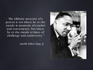 “ the ultimate measure of a person is not where he or she stands in moments of comfort and convenience, but where he or she stands at times of challenge and controversy.” martin luther king, jr. 