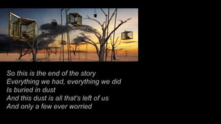 So this is the end of the story Everything we had, everything we did Is buried in dust And this dust is all that's left of us And only a few ever worried 