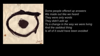 Some people offered up answers We made out like we heard They were only words They didn't add up To a change in the way we were living And the saddest thing Is all of it could have been avoided 
