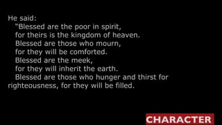 He said:    “ Blessed are the poor in spirit,     for theirs is the kingdom of heaven.    Blessed are those who mourn,     for they will be comforted.    Blessed are the meek,     for they will inherit the earth.    Blessed are those who hunger and thirst for righteousness, for they will be filled.  CHARACTER  