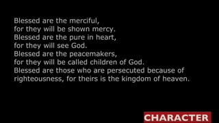 Blessed are the merciful,     for they will be shown mercy.    Blessed are the pure in heart,     for they will see God.    Blessed are the peacemakers,     for they will be called children of God.    Blessed are those who are persecuted because of    righteousness, for theirs is the kingdom of heaven. CHARACTER  