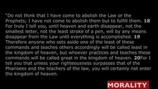 “ Do not think that I have come to abolish the Law or the Prophets; I have not come to abolish them but to fulfill them.  18  For truly I tell you, until heaven and earth disappear, not the smallest letter, not the least stroke of a pen, will by any means disappear from the Law until everything is accomplished.  19  Therefore anyone who sets aside one of the least of these commands and teaches others accordingly will be called least in the kingdom of heaven, but whoever practices and teaches these commands will be called great in the kingdom of heaven.  20 For I tell you that unless your righteousness surpasses that of the Pharisees and the teachers of the law, you will certainly not enter the kingdom of heaven. MORALITY   