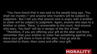    “ You have heard that it was said to the people long ago, ‘You shall not murder, [ a ]  and anyone who murders will be subject to judgment.’ But I tell you that anyone who is angry with a brother or sister will be subject to judgment. Again, anyone who says to a brother or sister, ‘Raca,’ is answerable to the court. And anyone who says, ‘You fool!’ will be in danger of the fire of hell.    “ Therefore, if you are offering your gift at the altar and there remember that your brother or sister has something against you, leave your gift there in front of the altar. First go and be reconciled to them; then come and offer your gift. MORALITY  