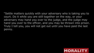 “ Settle matters quickly with your adversary who is taking you to court. Do it while you are still together on the way, or your adversary may hand you over to the judge, and the judge may hand you over to the officer, and you may be thrown into prison. Truly I tell you, you will not get out until you have paid the last penny. MORALITY   