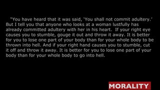    “ You have heard that it was said, ‘You shall not commit adultery.’   But I tell you that anyone who looks at a woman lustfully has already committed adultery with her in his heart.  If your right eye causes you to stumble, gouge it out and throw it away. It is better for you to lose one part of your body than for your whole body to be thrown into hell. And if your right hand causes you to stumble, cut it off and throw it away. It is better for you to lose one part of your body than for your whole body to go into hell. MORALITY  