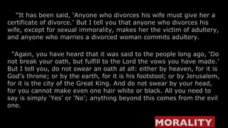     “ It has been said, ‘Anyone who divorces his wife must give her a certificate of divorce.’   But I tell you that anyone who divorces his wife, except for sexual immorality, makes her the victim of adultery, and anyone who marries a divorced woman commits adultery.   “ Again, you have heard that it was said to the people long ago, ‘Do not break your oath, but fulfill to the Lord the vows you have made.’ But I tell you, do not swear an oath at all: either by heaven, for it is God’s throne; or by the earth, for it is his footstool; or by Jerusalem, for it is the city of the Great King. And do not swear by your head, for you cannot make even one hair white or black. All you need to say is simply ‘Yes’ or ‘No’; anything beyond this comes from the evil one. MORALITY   