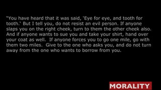 “ You have heard that it was said, ‘Eye for eye, and tooth for tooth.‘   But I tell you, do not resist an evil person. If anyone slaps you on the right cheek, turn to them the other cheek also. And if anyone wants to sue you and take your shirt, hand over your coat as well.  If anyone forces you to go one mile, go with them two miles.  Give to the one who asks you, and do not turn away from the one who wants to borrow from you. MORALITY   