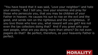 “ You have heard that it was said, ‘Love your neighbor [ i ]  and hate your enemy.’  But I tell you, love your enemies and pray for those who persecute you, that you may be children of your Father in heaven. He causes his sun to rise on the evil and the good, and sends rain on the righteous and the unrighteous.  If you love those who love you, what reward will you get? Are not even the tax collectors doing that?  And if you greet only your own people, what are you doing more than others? Do not even pagans do that?  Be perfect, therefore, as your heavenly Father is perfect. MORALITY   