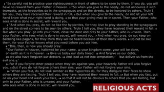   1  “Be careful not to practice your righteousness in front of others to be seen by them. If you do, you will have no reward from your Father in heaven.  2  “So when you give to the needy, do not announce it with trumpets, as the hypocrites do in the synagogues and on the streets, to be honored by others. Truly I tell you, they have received their reward in full.  3  But when you give to the needy, do not let your left hand know what your right hand is doing,  4  so that your giving may be in secret. Then your Father, who sees what is done in secret, will reward you.      5  “And when you pray, do not be like the hypocrites, for they love to pray standing in the synagogues and on the street corners to be seen by others. Truly I tell you, they have received their reward in full.  6  But when you pray, go into your room, close the door and pray to your Father, who is unseen. Then your Father, who sees what is done in secret, will reward you.  7  And when you pray, do not keep on babbling like pagans, for they think they will be heard because of their many words.  8  Do not be like them, for your Father knows what you need before you ask him.     9  “This, then, is how you should pray:    “‘Our Father in heaven, hallowed be your name,  10  your kingdom come, your will be done,     on earth as it is in heaven.  11  Give us today our daily bread.  12  And forgive us our debts,     as we also have forgiven our debtors.  13  And lead us not into temptation, [ j ]     but deliver us from the evil one. [ k ] ’     14  For if you forgive other people when they sin against you, your heavenly Father will also forgive you.  15 But if you do not forgive others their sins, your Father will not forgive your sins.      16  “When you fast, do not look somber as the hypocrites do, for they disfigure their faces to show others they are fasting. Truly I tell you, they have received their reward in full.  17  But when you fast, put oil on your head and wash your face,  18  so that it will not be obvious to others that you are fasting, but only to your Father, who is unseen; and your Father,  who sees what is done in secret, will reward you. RELIGIOUS ACTS  