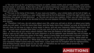      19  “Do not store up for yourselves treasures on earth, where moths and vermin destroy, and where thieves break in and steal.  20  But store up for yourselves treasures in heaven, where moths and vermin do not destroy, and where thieves do not break in and steal.  21  For where your treasure is, there your heart will be also.     22  “The eye is the lamp of the body. If your eyes are healthy, [ l ]  your whole body will be full of light.  23  But if your eyes are unhealthy, [ m ]  your whole body will be full of darkness. If then the light within you is darkness, how great is that darkness!    24  “No one can serve two masters. Either you will hate the one and love the other, or you will be devoted to the one and despise the other. You cannot serve both God and money.      25  “Therefore I tell you, do not worry about your life, what you will eat or drink; or about your body, what you will wear. Is not life more than food, and the body more than clothes?  26  Look at the birds of the air; they do not sow or reap or store away in barns, and yet your heavenly Father feeds them. Are you not much more valuable than they?  27  Can any one of you by worrying add a single hour to your life [ n ]     28  “And why do you worry about clothes? See how the flowers of the field grow. They do not labor or spin. 29  Yet I tell you that not even Solomon in all his splendor was dressed like one of these.  30  If that is how God clothes the grass of the field, which is here today and tomorrow is thrown into the fire, will he not much more clothe you—you of little faith?  31  So do not worry, saying, ‘What shall we eat?’ or ‘What shall we drink?’ or ‘What shall we wear?’  32  For the pagans run after all these things, and your heavenly Father knows that you need them.  33  But seek first his kingdom and his righteousness, and all these things will be given to you as well.  34  Therefore do not worry about tomorrow, for tomorrow will worry about itself. Each day has enough  trouble of its own. AMBITIONS   