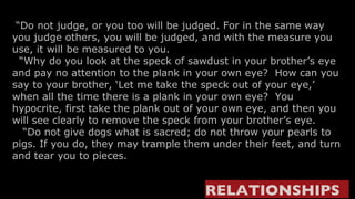  “ Do not judge, or you too will be judged. For in the same way you judge others, you will be judged, and with the measure you use, it will be measured to you.   “ Why do you look at the speck of sawdust in your brother’s eye and pay no attention to the plank in your own eye?  How can you say to your brother, ‘Let me take the speck out of your eye,’ when all the time there is a plank in your own eye?  You hypocrite, first take the plank out of your own eye, and then you will see clearly to remove the speck from your brother’s eye.    “ Do not give dogs what is sacred; do not throw your pearls to pigs. If you do, they may trample them under their feet, and turn and tear you to pieces. RELATIONSHIPS   
