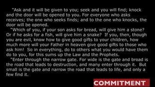     “ Ask and it will be given to you; seek and you will find; knock and the door will be opened to you. For everyone who asks receives; the one who seeks finds; and to the one who knocks, the door will be opened.    “ Which of you, if your son asks for bread, will give him a stone? Or if he asks for a fish, will give him a snake?  If you, then, though you are evil, know how to give good gifts to your children, how much more will your Father in heaven give good gifts to those who ask him!  So in everything, do to others what you would have them do to you, for this sums up the Law and the Prophets.   “Enter through the narrow gate. For wide is the gate and broad is the road that leads to destruction, and many enter through it.  But small is the gate and narrow the road that leads to life, and only a few find it. COMMITMENT   
