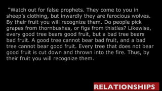 “ Watch out for false prophets. They come to you in sheep’s clothing, but inwardly they are ferocious wolves.  By their fruit you will recognize them. Do people pick grapes from thornbushes, or figs from thistles? Likewise, every good tree bears good fruit, but a bad tree bears bad fruit. A good tree cannot bear bad fruit, and a bad tree cannot bear good fruit. Every tree that does not bear good fruit is cut down and thrown into the fire. Thus, by their fruit you will recognize them.      RELATIONSHIPS   