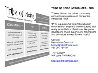 TRIBE OF NOISE INTRODUCES... PRO Tribe of Noise - the online community connecting musicians and companies - introduces PRO: &quot;PRO is a powerful web 2.0 production music search engine & crowd sourcing tool ready to facilitate professionals like game developers, music supervisors, film makers and animators in need for real music!&quot; Contact: Hessel van Oorschot [email_address] +31 20 7754411 Try yourself? VIP code: TNWROCKS http://pro.tribeofnoise.com 