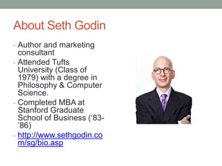 About Seth Godin
- Author and marketing
  consultant
- Attended Tufts
  University (Class of
  1979) with a degree in
  Philosophy & Computer
  Science.
- Completed MBA at
  Stanford Graduate
  School of Business („83-
  ‟86)
- http://www.sethgodin.co
  m/sg/bio.asp
 