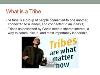What is a Tribe
• “A tribe is a group of people connected to one another,
  connected to a leader, and connected to an idea”(1)
• Tribes as described by Godin need a shared interest, a
  way to communicate, and most importantly leadership.
 